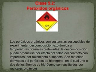 Clase 5.2:
Peróxidos orgánicos
Los peróxidos orgánicos son sustancias susceptibles de
experimentar descomposición exotérmica a
temperaturas normales o elevadas. la descomposición
puede producirse por efecto del calor, del contacto con
impurezas, por rozamiento o impacto. Son materias
derivadas del peróxidos de hidrogeno, en el cual uno o
dos de los átomos de hidrógeno son sustituidos por
radicales orgánicos.
 