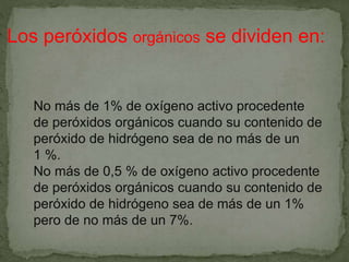 No más de 1% de oxígeno activo procedente
de peróxidos orgánicos cuando su contenido de
peróxido de hidrógeno sea de no más de un
1 %.
No más de 0,5 % de oxígeno activo procedente
de peróxidos orgánicos cuando su contenido de
peróxido de hidrógeno sea de más de un 1%
pero de no más de un 7%.
Los peróxidos orgánicos se dividen en:
 