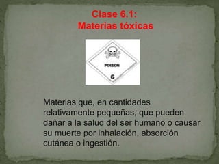 Clase 6.1:
Materias tóxicas
Materias que, en cantidades
relativamente pequeñas, que pueden
dañar a la salud del ser humano o causar
su muerte por inhalación, absorción
cutánea o ingestión.
 