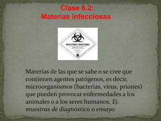 Clase 6.2:
Materias infecciosas
Materias de las que se sabe o se cree que
contienen agentes patógenos, es decir,
microorganismos (bacterias, virus, priones)
que pueden provocar enfermedades a los
animales o a los seres humanos. Ej.
muestras de diagnóstico o ensayo.
 