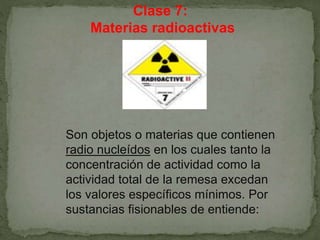 Clase 7:
Materias radioactivas
Son objetos o materias que contienen
radio nucleídos en los cuales tanto la
concentración de actividad como la
actividad total de la remesa excedan
los valores específicos mínimos. Por
sustancias fisionables de entiende:
 