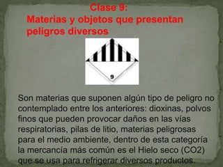 Clase 9:
Materias y objetos que presentan
peligros diversos
Son materias que suponen algún tipo de peligro no
contemplado entre los anteriores: dioxinas, polvos
finos que pueden provocar daños en las vías
respiratorias, pilas de litio, materias peligrosas
para el medio ambiente, dentro de esta categoría
la mercancía más común es el Hielo seco (CO2)
que se usa para refrigerar diversos productos.
 