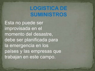 LOGISTICA DE
SUMINISTROS
Esta no puede ser
improvisada en el
momento del desastre,
debe ser planificada para
la emergencia en los
países y las empresas que
trabajan en este campo.
 