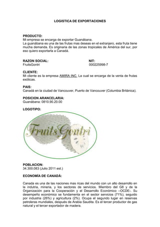 LOGISTICA DE EXPORTACIONES
PRODUCTO:
Mi empresa se encarga de exportar Guanábana.
La guanábana es una de las frutas mas deseas en el extranjero, esta fruta tiene
mucha demanda. Es originaria de las zonas tropicales de América del sur, por
eso quiero exportarla a Canadá.
RAZON SOCIAL: NIT:
FruitsGontri 000225998-7
CLIENTE:
Mi cliente es la empresa AMIRA INC. La cual se encarga de la venta de frutas
exóticas.
PAIS:
Canadá en la ciudad de Vancouver, Puerto de Vancouver (Columbia Británica).
POSICION ARANCELARIA:
Guanábana: 0810.90.20.00
LOGOTIPO:
POBLACION:
34.300.083 (Julio 2011 est.)
ECONOMÍA DE CANADÁ:
Canada es una de las naciones mas ricas del mundo con un alto desarrollo en
la indutria, mineria, y los sectores de servicios. Miembro del G8 y de la
Organización para la Cooperación y el Desarrollo Económico –OCDE-. Su
desempeño económico se fundamenta en el sector servicios (71%), seguido
por industria (26%) y agricultura (2%). Ocupa el segundo lugar en reservas
petroleras mundiales, después de Arabia Saudita. Es el tercer productor de gas
natural y el tercer exportador de madera.
 