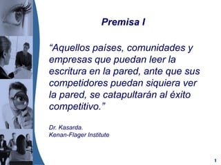 1
“Aquellos países, comunidades y
empresas que puedan leer la
escritura en la pared, ante que sus
competidores puedan siquiera ver
la pared, se catapultarán al éxito
competitivo.”
Dr. Kasarda.
Kenan-Flager Institute
Premisa I
 