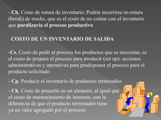 - Cb, Costo de rotura de inventario: Podría incurrirse en rotura
(break) de stocks, que es el costo de no contar con el inventario
que paralizaría el proceso productivo

 COSTO DE UN INVENTARIO DE SALIDA

-Cs, Costo de pedir al proceso los productos que se necesitan, es
el costo de prepara el proceso para producir (set up): acciones
administrativas y operativas para predisponer el proceso para el
producto solicitado
- Cp, Producir el inventario de productos terminados
- Ch, Costo de poseerlo en un almacén, al igual que
el costo de mantenimiento de insumos, con la
diferencia de que el producto terminador tiene
ya un valor agregado por el proceso.
 
