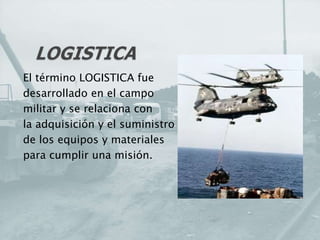 El término LOGISTICA fue
desarrollado en el campo
militar y se relaciona con
la adquisición y el suministro
de los equipos y materiales
para cumplir una misión.
 