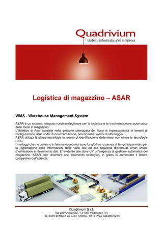 Quadrivium S.r.l.
Via dell’Artigianato, 1 31050 Vedelago (TV)
Tel. 0423 401894 Fax 0423 709074 - CF e PIVA 03448970263
Logistica di magazzino – ASAR
WMS - Warehouse Management System
ASAR è un sistema integrato hardware/software per la logistica e la movimentazione automatica
delle merci in magazzino.
L'obiettivo di Asar consiste nella gestione ottimizzata dei flussi di ingresso/uscita in termini di
configurazione delle unita' di movimentazione, percorrenze, volumi di stoccaggio...
ASAR utilizza le ultime tecnologie in termini di identificazione delle merci non ultime le tecnologie
RFID.
I vantaggi che ne derivano in termini economici sono tangibili se si pensa al tempo risparmiato per
la registrazione delle informazioni delle varie fasi ed alla riduzione d'eventuali errori umani
d'immissione e rilevamento dati. E' evidente che dove c'e' un'esigenza di gestione automatica del
magazzino, ASAR puo' diventare uno strumento strategico, in grado di aumentare il fattore
competitivo dell'azienda.
 