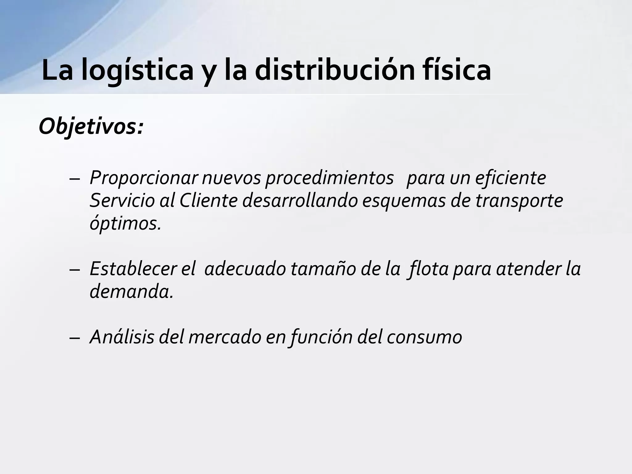 La logística y la distribución física Objetivos:Proporcionar nuevos procedimientos   para un eficiente Servicio al Cliente desarrollando esquemas de transporte óptimos.Establecer el  adecuado tamaño de la  flota para atender la demanda.Análisis del mercado en función del consumo 