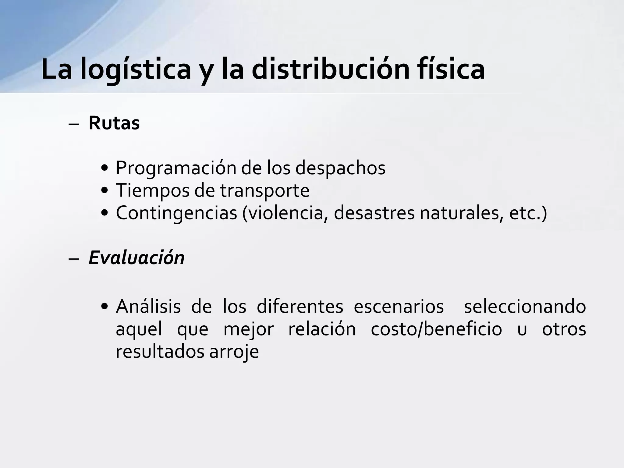 RutasProgramación de los despachosTiempos de transporteContingencias (violencia, desastres naturales, etc.)EvaluaciónAnálisis de los diferentes escenarios  seleccionando aquel que mejor relación costo/beneficio u otros  resultados arrojeLa logística y la distribución física 