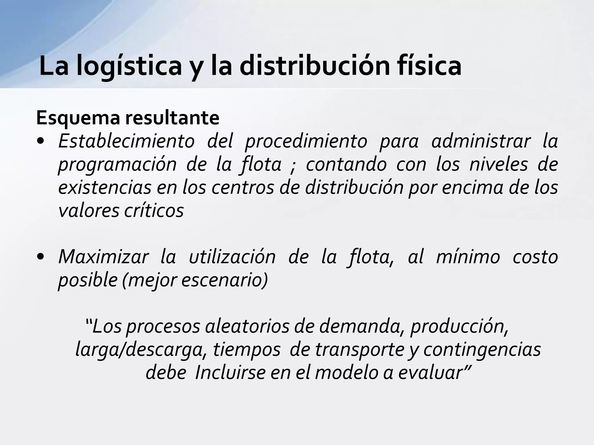 Esquema resultanteEstablecimiento del procedimiento para administrar la programación de la flota ; contando con los niveles de existencias en los centros de distribución por encima de los valores críticosMaximizar la utilización de la flota, al mínimo costo posible (mejor escenario)“Los procesos aleatorios de demanda, producción, larga/descarga, tiempos  de transporte y contingencias debe  Incluirse en el modelo a evaluar”La logística y la distribución física 
