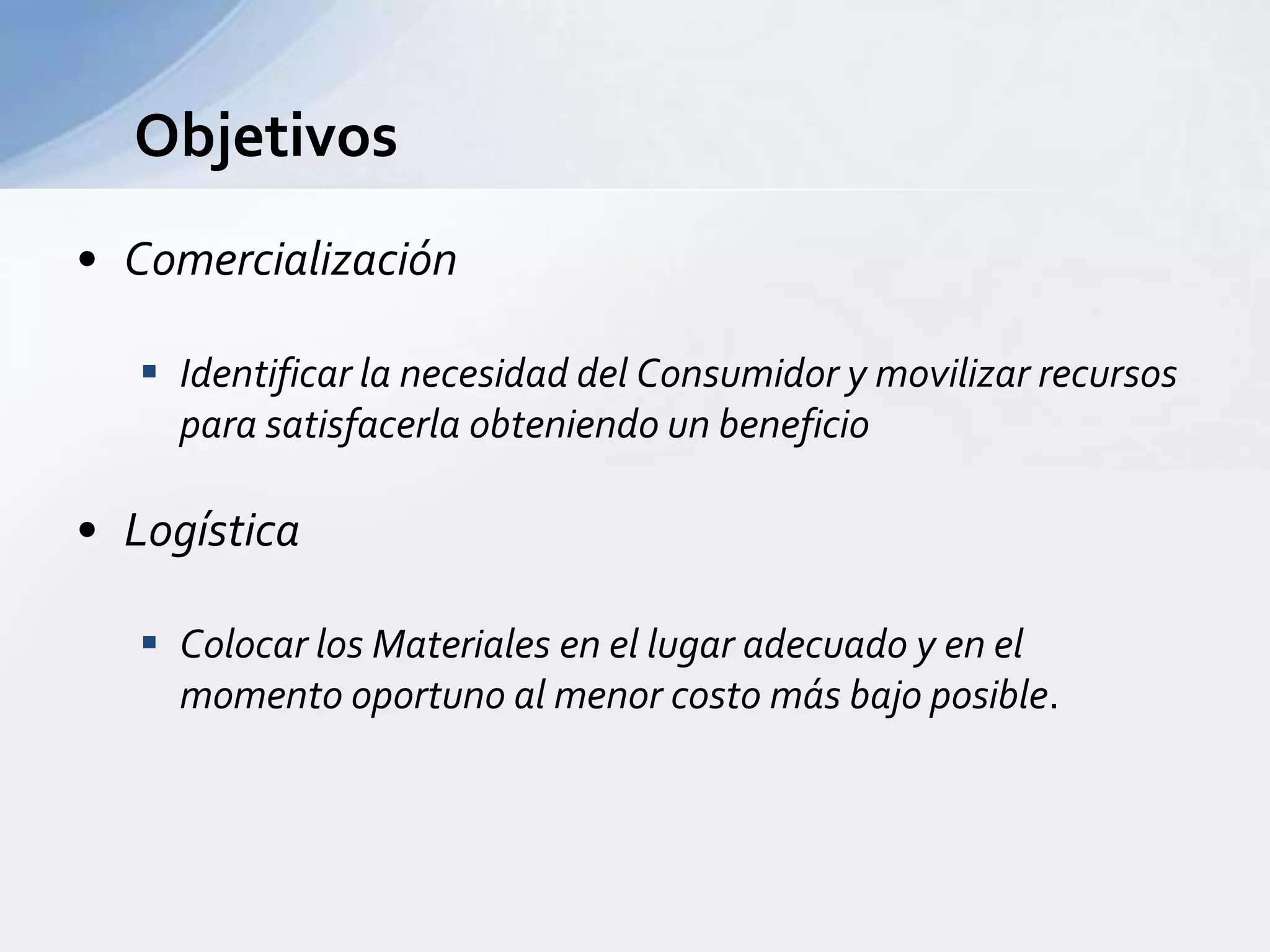ObjetivosComercializaciónIdentificar la necesidad del Consumidor y movilizar recursos para satisfacerla obteniendo un beneficioLogísticaColocar los Materiales en el lugar adecuado y en el momento oportuno al menor costo más bajo posible.En qué consiste un Sistema de Distribución Física ?La ubicación de ProductosDónde ?En cantidades suficientesCuánto ?Complementadas con rápidas comunicaciones y medios de transporteCómo ?Canales de Distribución de Productos IndustrialesProductorConsumidorDirecta – Utiliza su propia fuerza de ventasVendedorDistribuidorAgente  FacilitadorAgente FacilitadorDistribuidor