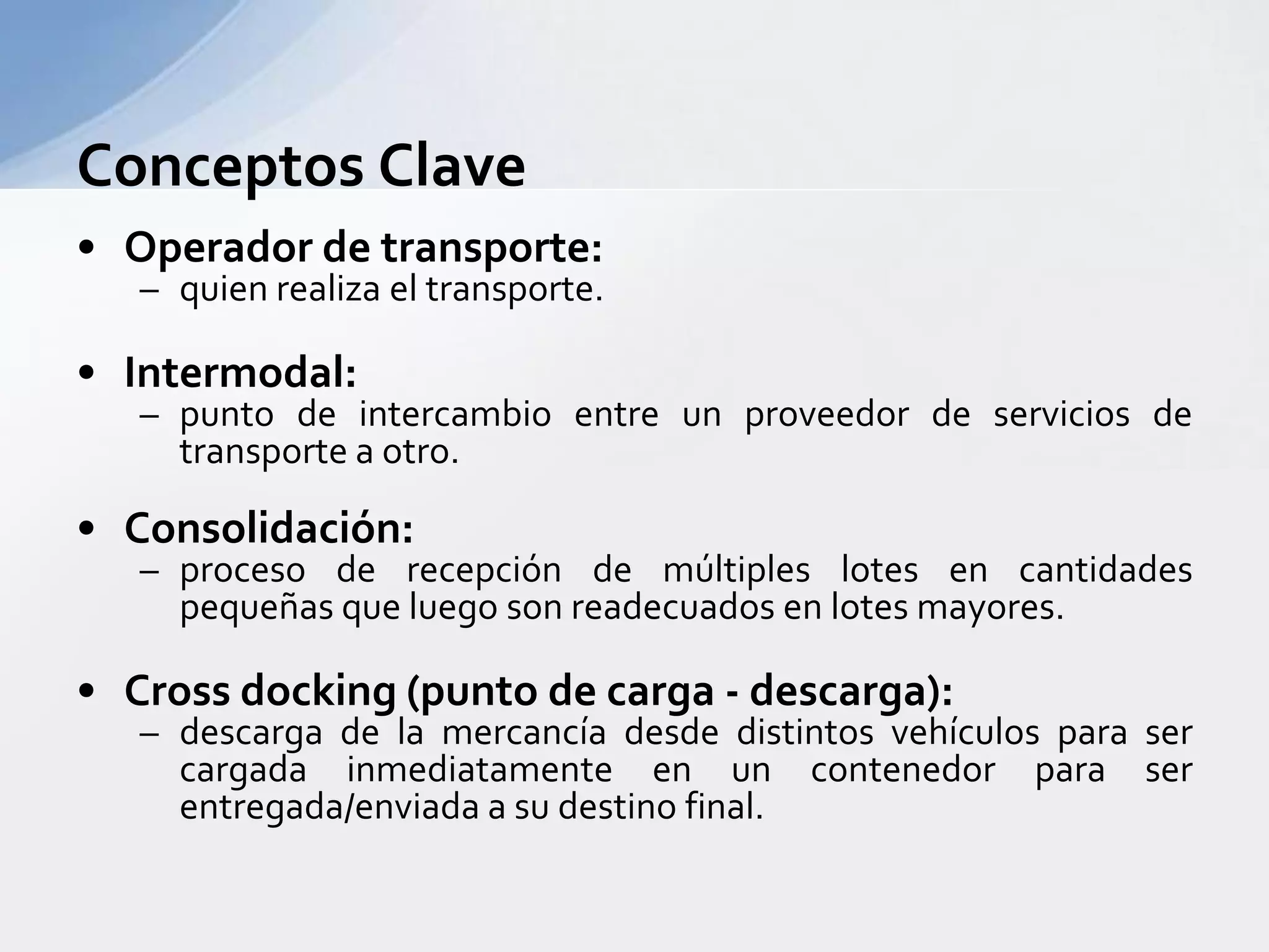 Conceptos ClaveOperador de transporte:quienrealiza el transporte.Intermodal:punto de intercambio entre un proveedor de servicios de transporte a otro.Consolidación:proceso de recepción de múltipleslotes en cantidadespequeñasqueluego son readecuados en lotesmayores.Cross docking (punto de carga - descarga):descarga de la mercancíadesdedistintosvehículospara ser cargadainmediatamente en un contenedorpara ser entregada/enviada a sudestino final.