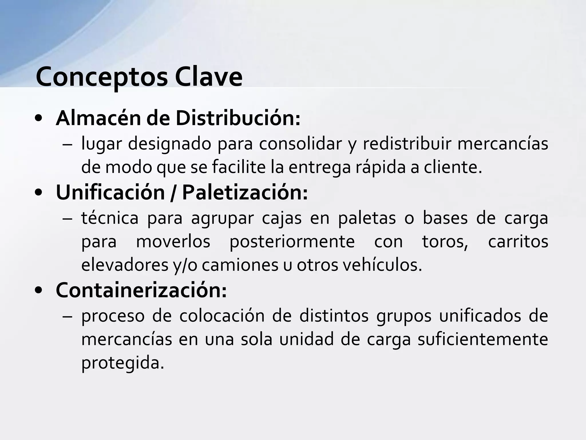 Conceptos ClaveAlmacén de Distribución: lugardesignadoparaconsolidar y redistribuirmercancías de modoque se facilite la entregarápida a cliente.Unificación / Paletización: técnicaparaagruparcajas en paletas o bases de cargaparamoverlosposteriormente con toros, carritoselevadores y/o camiones u otrosvehículos.Containerización: proceso de colocación de distintosgruposunificados de mercancías en una sola unidad de cargasuficientementeprotegida.