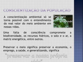 Uma falta de consciência compromete a
biodiversidade, os recursos hídricos, o solo e o ar, a
matriz energética, entre outros.
Preservar o meio significa preservar a economia, o
emprego, a saúde, e generalizando, significa
A conscientização ambiental só se
torna possível com o entendimento
do real valor do meio ambiente em
nossas vidas.
 