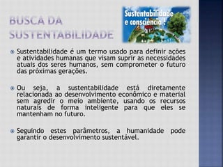  Sustentabilidade é um termo usado para definir ações
e atividades humanas que visam suprir as necessidades
atuais dos seres humanos, sem comprometer o futuro
das próximas gerações.
 Ou seja, a sustentabilidade está diretamente
relacionada ao desenvolvimento econômico e material
sem agredir o meio ambiente, usando os recursos
naturais de forma inteligente para que eles se
mantenham no futuro.
 Seguindo estes parâmetros, a humanidade pode
garantir o desenvolvimento sustentável.
 