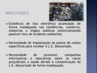  Existência de lixo eletrônico acumulado de
forma inadequada nas residências, comércio,
indústrias e órgãos públicos potencializando
possível risco de acidente ambiental.
 Necessidade de implantação de postos de coleta
específicos para receber o L.E. Descartado.
 Necessidade de promover campanhas
informativas e educativas sobre os riscos
prejudiciais a saúde devido à contaminação do
L.E. descartado de forma inadequada.
 