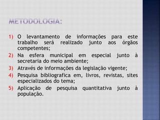 1) O levantamento de informações para este
trabalho será realizado junto aos órgãos
competentes;
2) Na esfera municipal em especial junto à
secretaria do meio ambiente;
3) Através de informações da legislação vigente;
4) Pesquisa bibliografica em, livros, revistas, sites
especializados do tema;
5) Aplicação de pesquisa quantitativa junto à
população.
 