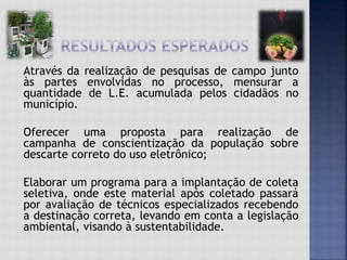 Através da realização de pesquisas de campo junto
às partes envolvidas no processo, mensurar a
quantidade de L.E. acumulada pelos cidadãos no
município.
Oferecer uma proposta para realização de
campanha de conscientização da população sobre
descarte correto do uso eletrônico;
Elaborar um programa para a implantação de coleta
seletiva, onde este material após coletado passará
por avaliação de técnicos especializados recebendo
a destinação correta, levando em conta a legislação
ambiental, visando à sustentabilidade.
 