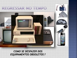  Se você tem mais de 20 anos, provavelmente lembra
dos walk man, aqueles aparelhos portáteis que
tocavam fitas K7.
 Logo depois eles foram substituídos pelos disc man,
que tocavam os CDs. Foi um salto na tecnologia e
qualidade do som.
 Em seguida vieram os disc man que tocavam também
CDs com músicas digitais (MP3).
 Em seguida foi a vez dos MP3 players, do tamanho de
uma pilha. Hoje os celulares integram essa função
(sem falar dos ipods e similares).
 Certamente você consegue identificar outros
aparelhos com vida útil tão curta: vídeos-cassetes,
telefones celulares, DVDs, video-games, televisores,
computadores, etc.
COMO SE DESFAZER DOS
EQUIPAMENTOS OBSOLETOS ?
 