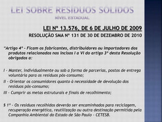 LEI Nº 13.576, DE 6 DE JULHO DE 2009
RESOLUÇÃO SMA Nº 131 DE 30 DE DEZEMBRO DE 2010
“Artigo 4º - Ficam os fabricantes, distribuidores ou importadores dos
produtos relacionados nos incisos I a VI do artigo 3º desta Resolução
obrigados a:
I - Manter, individualmente ou sob a forma de parcerias, postos de entrega
voluntária para os resíduos pós-consumo;
II - Orientar os consumidores quanto à necessidade de devolução dos
resíduos pós-consumo;
III - Cumprir as metas estruturais e finais de recolhimento;
§ 1º - Os resíduos recolhidos deverão ser encaminhados para reciclagem,
recuperação energética, reutilização ou outra destinação permitida pela
Companhia Ambiental do Estado de São Paulo - CETESB.
 