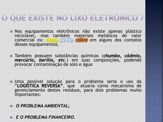  Nos equipamentos eletrônicos não existe apenas plástico
reciclável, mas também materiais metálicos de valor
comercial ex: em alguns dos contatos
desses equipamentos.
 Também possuem substâncias químicas (chumbo, cádmio,
mercúrio, berílio, etc.) em suas composições, podendo
provocar contaminação de solo e água
 Uma possível solução para o problema seria o uso da
“LOGÍSTICA REVERSA”, que atuaria como mecanismo de
gerenciamento destes resíduos, para dois problemas muito
importantes:
 O PROBLEMA AMBIENTAL;
 E O PROBLEMA FINANCEIRO.
 