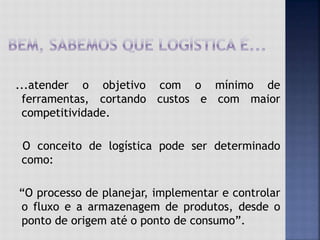 ...atender o objetivo com o mínimo de
ferramentas, cortando custos e com maior
competitividade.
O conceito de logística pode ser determinado
como:
“O processo de planejar, implementar e controlar
o fluxo e a armazenagem de produtos, desde o
ponto de origem até o ponto de consumo”.
 