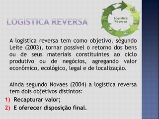 A logística reversa tem como objetivo, segundo
Leite (2003), tornar possível o retorno dos bens
ou de seus materiais constituintes ao ciclo
produtivo ou de negócios, agregando valor
econômico, ecológico, legal e de localização.
Ainda segundo Novaes (2004) a logística reversa
tem dois objetivos distintos:
1) Recapturar valor;
2) E oferecer disposição final.
 