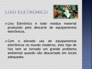  Lixo Eletrônico é todo resíduo material
produzido pelo descarte de equipamentos
eletrônicos.
 Com o elevado uso de equipamentos
eletrônicos no mundo moderno, este tipo de
lixo tem se tornado um grande problema
ambiental quando não descartado em locais
adequados.
 