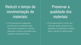 Reduzir o tempo de
movimentação de
materiais:
O armazenamento adequado
permite que os materiais sejam
facilmente localizados e movidos,
reduzindo o tempo necessário para
localizar e transportar itens.
Preservar a
qualidade dos
materiais:
O armazenamento correto dos
materiais ajuda a preservar sua
qualidade e integridade, evitando
danos, perdas ou deterioração.
 