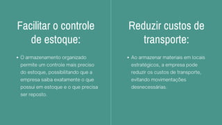 Facilitar o controle
de estoque:
O armazenamento organizado
permite um controle mais preciso
do estoque, possibilitando que a
empresa saiba exatamente o que
possui em estoque e o que precisa
ser reposto.
Reduzir custos de
transporte:
Ao armazenar materiais em locais
estratégicos, a empresa pode
reduzir os custos de transporte,
evitando movimentações
desnecessárias.
 