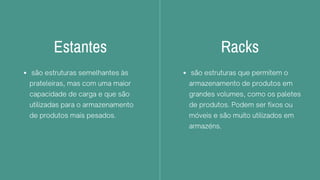 Estantes
são estruturas semelhantes às
prateleiras, mas com uma maior
capacidade de carga e que são
utilizadas para o armazenamento
de produtos mais pesados.
Racks
são estruturas que permitem o
armazenamento de produtos em
grandes volumes, como os paletes
de produtos. Podem ser fixos ou
móveis e são muito utilizados em
armazéns.
 