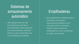 Sistemas de
armazenamento
automático
são equipamentos de alta
tecnologia que permitem o
armazenamento de produtos de
forma automatizada, utilizando
robôs ou outros dispositivos de
movimentação de materiais.
Empilhadeiras
são equipamentos utilizados para o
transporte de produtos,
especialmente paletes, de um
local para outro no armazém.
Existem diversos tipos de
empilhadeiras, como as elétricas,
as a gás e as manuais.
 