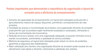 Pontos importantes que demonstram a importância da organização e layout do
armazém para a eficiência do armazenamento:
Aumento da capacidade de armazenamento: um layout bem planejado pode permitir o
aproveitamento máximo do espaço disponível, permitindo o armazenamento de mais
produtos.
Facilidade de acesso e movimentação de produtos: uma organização eficiente do armazém
pode permitir que os produtos sejam facilmente localizados e acessados, otimizando o
tempo de movimentação dos funcionários.
Redução de erros e avarias: com uma organização adequada, é possível minimizar erros e
avarias nos produtos, aumentando a qualidade do serviço prestado.
Melhoria da segurança: um layout bem planejado pode reduzir os riscos de acidentes,
garantindo a segurança dos trabalhadores.
Maior satisfação dos clientes: uma organização eficiente do armazém pode resultar em um
atendimento mais rápido e eficiente, melhorando a satisfação dos clientes.
 