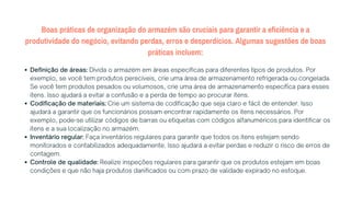 Boas práticas de organização do armazém são cruciais para garantir a eficiência e a
produtividade do negócio, evitando perdas, erros e desperdícios. Algumas sugestões de boas
práticas incluem:
Definição de áreas: Divida o armazém em áreas específicas para diferentes tipos de produtos. Por
exemplo, se você tem produtos perecíveis, crie uma área de armazenamento refrigerada ou congelada.
Se você tem produtos pesados ou volumosos, crie uma área de armazenamento específica para esses
itens. Isso ajudará a evitar a confusão e a perda de tempo ao procurar itens.
Codificação de materiais: Crie um sistema de codificação que seja claro e fácil de entender. Isso
ajudará a garantir que os funcionários possam encontrar rapidamente os itens necessários. Por
exemplo, pode-se utilizar códigos de barras ou etiquetas com códigos alfanuméricos para identificar os
itens e a sua localização no armazém.
Inventário regular: Faça inventários regulares para garantir que todos os itens estejam sendo
monitorados e contabilizados adequadamente. Isso ajudará a evitar perdas e reduzir o risco de erros de
contagem.
Controle de qualidade: Realize inspeções regulares para garantir que os produtos estejam em boas
condições e que não haja produtos danificados ou com prazo de validade expirado no estoque.
 