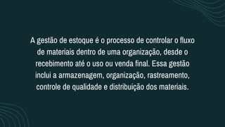 A gestão de estoque é o processo de controlar o fluxo
de materiais dentro de uma organização, desde o
recebimento até o uso ou venda final. Essa gestão
inclui a armazenagem, organização, rastreamento,
controle de qualidade e distribuição dos materiais.
 
