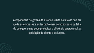 A importância da gestão de estoque reside no fato de que ela
ajuda as empresas a evitar problemas como excesso ou falta
de estoque, o que pode prejudicar a eficiência operacional, a
satisfação do cliente e os lucros.
 