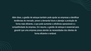 Além disso, a gestão de estoque também pode ajudar as empresas a identificar
tendências de mercado, prever a demanda futura e planejar a produção de
forma mais eficiente, o que pode aumentar a eficiência operacional e a
competitividade da empresa. Em resumo, a gestão de estoque é essencial para
garantir que uma empresa possa atender às necessidades dos clientes de
forma eficiente e rentável.
 