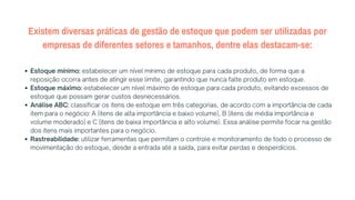 Existem diversas práticas de gestão de estoque que podem ser utilizadas por
empresas de diferentes setores e tamanhos, dentre elas destacam-se:
Estoque mínimo: estabelecer um nível mínimo de estoque para cada produto, de forma que a
reposição ocorra antes de atingir esse limite, garantindo que nunca falte produto em estoque.
Estoque máximo: estabelecer um nível máximo de estoque para cada produto, evitando excessos de
estoque que possam gerar custos desnecessários.
Análise ABC: classificar os itens de estoque em três categorias, de acordo com a importância de cada
item para o negócio: A (itens de alta importância e baixo volume), B (itens de média importância e
volume moderado) e C (itens de baixa importância e alto volume). Essa análise permite focar na gestão
dos itens mais importantes para o negócio.
Rastreabilidade: utilizar ferramentas que permitam o controle e monitoramento de todo o processo de
movimentação do estoque, desde a entrada até a saída, para evitar perdas e desperdícios.
 
