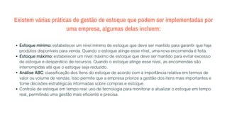 Existem várias práticas de gestão de estoque que podem ser implementadas por
uma empresa, algumas delas incluem:
Estoque mínimo: estabelecer um nível mínimo de estoque que deve ser mantido para garantir que haja
produtos disponíveis para venda. Quando o estoque atinge esse nível, uma nova encomenda é feita.
Estoque máximo: estabelecer um nível máximo de estoque que deve ser mantido para evitar excesso
de estoque e desperdício de recursos. Quando o estoque atinge esse nível, as encomendas são
interrompidas até que o estoque seja reduzido.
Análise ABC: classificação dos itens do estoque de acordo com a importância relativa em termos de
valor ou volume de vendas. Isso permite que a empresa priorize a gestão dos itens mais importantes e
tome decisões estratégicas informadas sobre compras e estoque.
Controle de estoque em tempo real: uso de tecnologia para monitorar e atualizar o estoque em tempo
real, permitindo uma gestão mais eficiente e precisa.
 