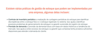 Existem várias práticas de gestão de estoque que podem ser implementadas por
uma empresa, algumas delas incluem:
Controle de inventário periódico: a realização de contagens periódicas do estoque para identificar
discrepâncias entre o estoque físico e o estoque registrado no sistema. Isso ajuda a identificar
possíveis problemas de gerenciamento de estoque e a garantir a precisão do registro do estoque.
Previsão de demanda: a previsão da demanda futura com base em dados históricos e tendências do
mercado. Isso ajuda a evitar excesso de estoque e a garantir que a empresa tenha produtos suficientes
disponíveis para atender à demanda do cliente.
 