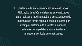 Sistemas de armazenamento automatizados:
Utilização de robôs e sistemas automatizados
para realizar a movimentação e armazenagem de
materiais de forma rápida e eficiente, como por
exemplo, sistemas de estantes dinâmicas,
estantes porta-paletes automatizadas e
armazéns verticais automatizados.
1.
 