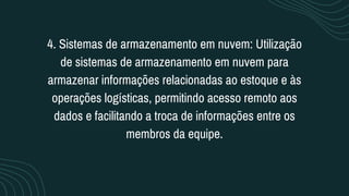 4. Sistemas de armazenamento em nuvem: Utilização
de sistemas de armazenamento em nuvem para
armazenar informações relacionadas ao estoque e às
operações logísticas, permitindo acesso remoto aos
dados e facilitando a troca de informações entre os
membros da equipe.
 