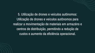 5. Utilização de drones e veículos autônomos:
Utilização de drones e veículos autônomos para
realizar a movimentação de materiais em armazéns e
centros de distribuição, permitindo a redução de
custos e aumento da eficiência operacional.
 