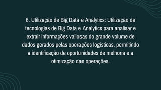 6. Utilização de Big Data e Analytics: Utilização de
tecnologias de Big Data e Analytics para analisar e
extrair informações valiosas do grande volume de
dados gerados pelas operações logísticas, permitindo
a identificação de oportunidades de melhoria e a
otimização das operações.
 