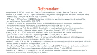 Referencias:
Christopher, M. (2016). Logistics and Supply Chain Management (5th ed.). Pearson Education Limited.
Fernie, J., & Sparks, L. (2018). Logistics and Retail Management: Emerging Issues and New Challenges in the
Retail Supply Chain (5th ed.). Kogan Page Publishers.
D’Amico, F., & Pietroforte, R. (2020). Sustainable logistics and warehouse management: A review of the
current literature. Sustainability, 12(9), 3837.
Tuzkaya, G., Gülsün, B., & Özceylan, E. (2018). A comprehensive review of warehouse performance
measurement literature. International Journal of Production Research, 56(1-2), 31-52.
Rong, A., Nagurney, A., & Dong, J. (2019). Sustainable reverse logistics and closed-loop supply chain
management: A comprehensive review. Annals of Operations Research, 283(1-2), 357-408.
Wang, X., & Liu, L. (2018). A literature review on the impact of warehouse automation on warehouse
performance. Journal of Industrial Engineering and Management, 11(3), 441-461.
Gu, Q., & Goetschalckx, M. (2016). A survey of literature on automated storage and retrieval systems.
European Journal of Operational Research, 249(3), 793-809.
Gong, Y., Zhao, Y., & Wu, W. (2018). Research on the key factors of warehouse location selection: A literature
review. Journal of Advanced Transportation, 2018, 1-14.
Díaz-Madroñero, M., Garrido-Vega, P., & Barrero-Fernández, D. (2017). A review of warehousing practices in
the food industry: From conventional systems to innovative solutions. Foods, 6(7), 56.
Awasthi, A., Chauhan, S. S., & Goyal, S. K. (2016). A literature review and perspectives in reverse logistics.
Resources, Conservation and Recycling, 108, 182-197.
 