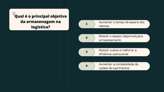 1
Aumentar o tempo de espera dos
clientes
2
Reduzir o espaço disponível para
armazenamento
3
Reduzir custos e melhorar a
eficiência operacional
4
Aumentar a complexidade da
cadeia de suprimentos
Qual é o principal objetivo
da armazenagem na
logística?
 