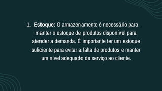 Estoque: O armazenamento é necessário para
manter o estoque de produtos disponível para
atender a demanda. É importante ter um estoque
suficiente para evitar a falta de produtos e manter
um nível adequado de serviço ao cliente.
1.
 