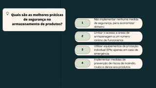 1
Não implementar nenhuma medida
de segurança, para economizar
dinheiro
2
Limitar o acesso a áreas de
armazenagem a um número
mínimo de funcionários
3
Utilizar equipamentos de proteção
individual (EPIs) apenas em caso de
emergência
4
Implementar medidas de
prevenção de riscos de incêndio,
roubo e danos aos produtos
Quais são as melhores práticas
de segurança no
armazenamento de produtos?
 