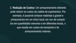 2. Redução de Custos: Um armazenamento eficiente
pode reduzir os custos da cadeia de suprimentos. Por
exemplo, é possível comprar materiais a granel e
armazená-los em um único local, em vez de comprá-
los em quantidades menores e em diferentes locais, o
que resulta em custos de transporte e de
armazenamento maiores.
 